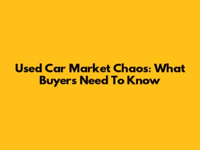 Used Car Market Chaos: What Buyers Need To Know