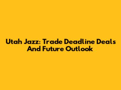 Utah Jazz: Trade Deadline Deals And Future Outlook