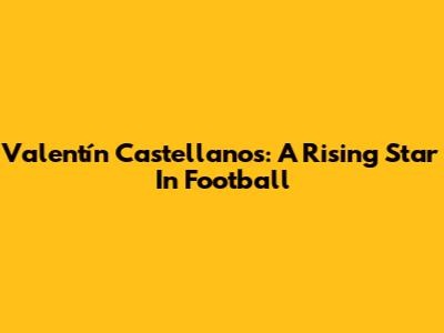 Valentín Castellanos: A Rising Star In Football