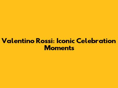 Valentino Rossi: Iconic Celebration Moments