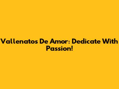 Vallenatos De Amor: Dedicate With Passion!