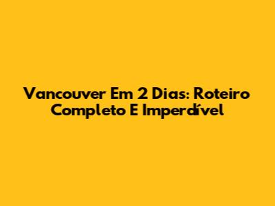 Vancouver Em 2 Dias: Roteiro Completo E Imperdível