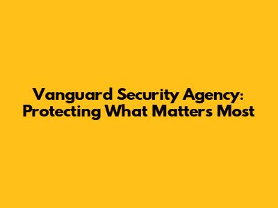 Vanguard Security Agency: Protecting What Matters Most