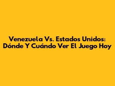 Venezuela Vs. Estados Unidos: Dónde Y Cuándo Ver El Juego Hoy