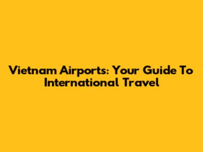 Vietnam Airports: Your Guide To International Travel