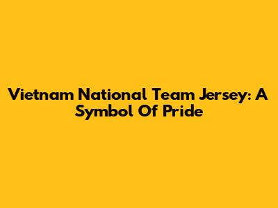 Vietnam National Team Jersey: A Symbol Of Pride
