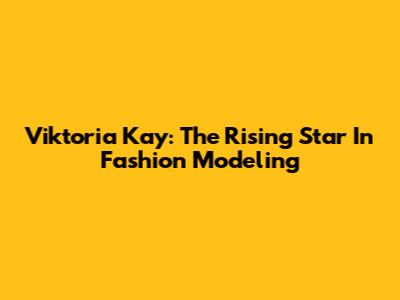 Viktoria Kay: The Rising Star In Fashion Modeling
