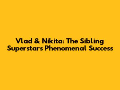 Vlad & Nikita: The Sibling Superstars' Phenomenal Success