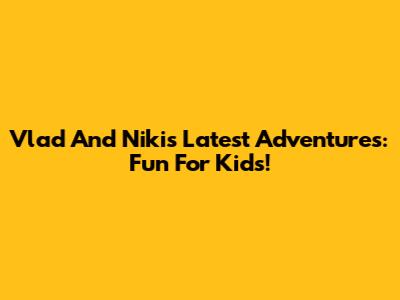 Vlad And Niki's Latest Adventures: Fun For Kids!