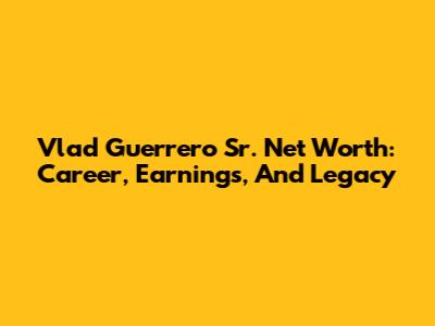 Vlad Guerrero Sr. Net Worth: Career, Earnings, And Legacy