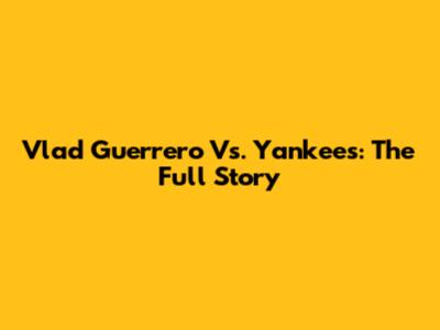 Vlad Guerrero Vs. Yankees: The Full Story