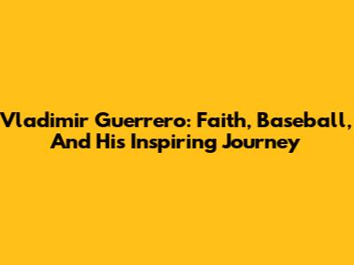 Vladimir Guerrero: Faith, Baseball, And His Inspiring Journey