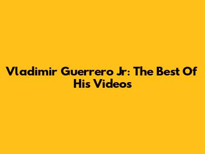 Vladimir Guerrero Jr: The Best Of His Videos