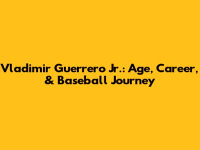 Vladimir Guerrero Jr.: Age, Career, & Baseball Journey