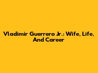 Vladimir Guerrero Jr.: Wife, Life, And Career
