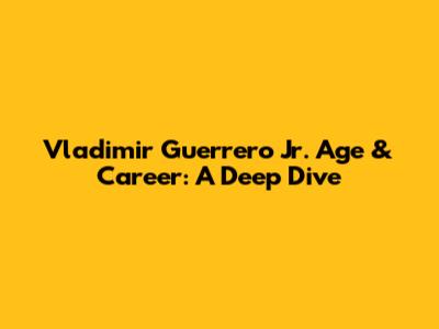 Vladimir Guerrero Jr. Age & Career: A Deep Dive