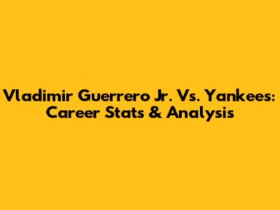 Vladimir Guerrero Jr. Vs. Yankees: Career Stats & Analysis