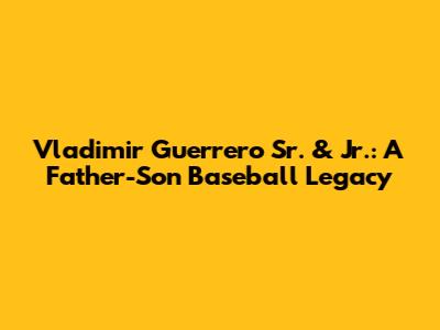 Vladimir Guerrero Sr. & Jr.: A Father-Son Baseball Legacy