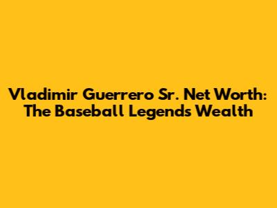 Vladimir Guerrero Sr. Net Worth: The Baseball Legend's Wealth