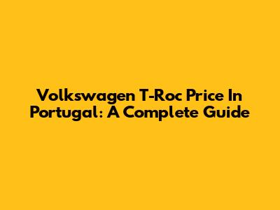 Volkswagen T-Roc Price In Portugal: A Complete Guide