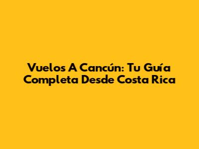 Vuelos A Cancún: Tu Guía Completa Desde Costa Rica