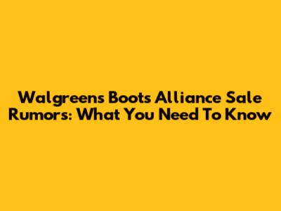 Walgreens Boots Alliance Sale Rumors: What You Need To Know