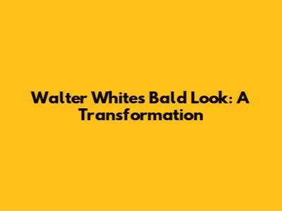 Walter White's Bald Look: A Transformation
