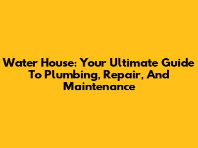 Water House: Your Ultimate Guide To Plumbing, Repair, And Maintenance
