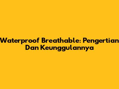 Waterproof Breathable: Pengertian Dan Keunggulannya