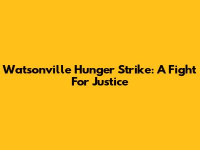 Watsonville Hunger Strike: A Fight For Justice