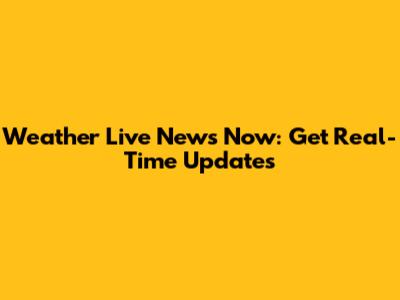 Weather Live News Now: Get Real-Time Updates