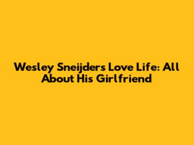 Wesley Sneijder's Love Life: All About His Girlfriend