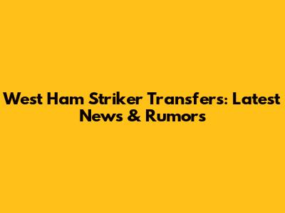 West Ham Striker Transfers: Latest News & Rumors