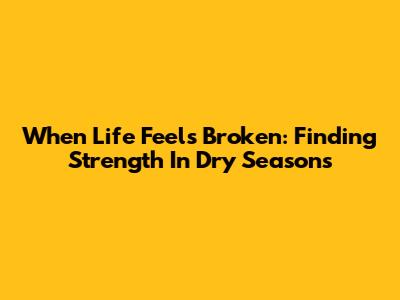 When Life Feels Broken: Finding Strength In Dry Seasons