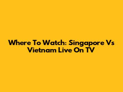 Where To Watch: Singapore Vs Vietnam Live On TV