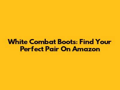 White Combat Boots: Find Your Perfect Pair On Amazon