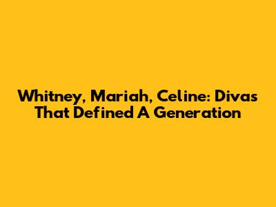 Whitney, Mariah, Celine: Divas That Defined A Generation
