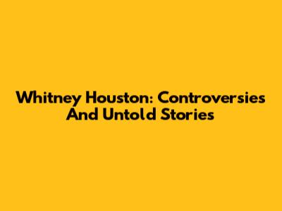 Whitney Houston: Controversies And Untold Stories