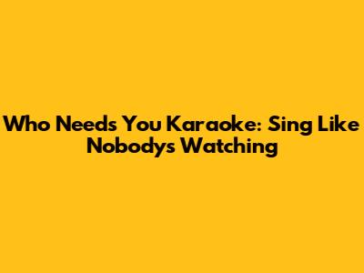 Who Needs You Karaoke: Sing Like Nobody's Watching