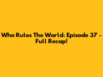 Who Rules The World: Episode 37 - Full Recap!