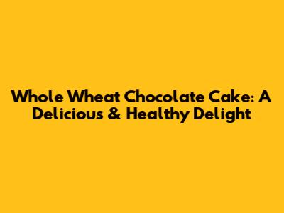 Whole Wheat Chocolate Cake: A Delicious & Healthy Delight