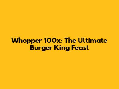 Whopper 100x: The Ultimate Burger King Feast