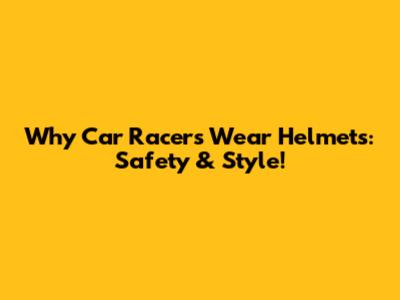 Why Car Racers Wear Helmets: Safety & Style!
