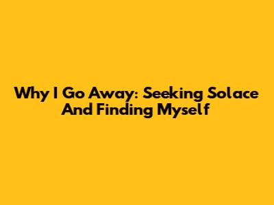 Why I Go Away: Seeking Solace And Finding Myself