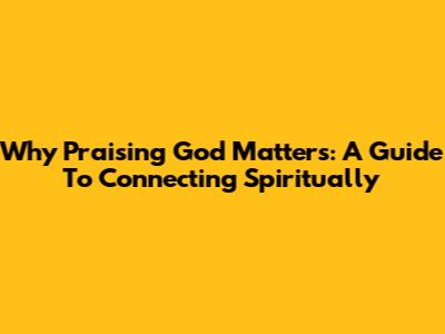 Why Praising God Matters: A Guide To Connecting Spiritually