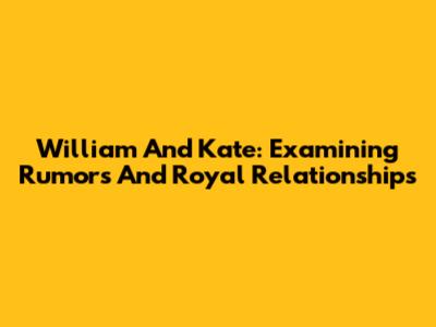 William And Kate: Examining Rumors And Royal Relationships