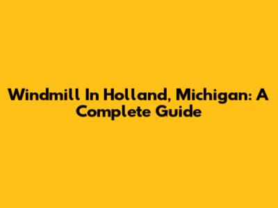Windmill In Holland, Michigan: A Complete Guide