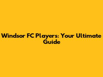 Windsor FC Players: Your Ultimate Guide