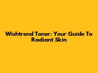 Wishtrend Toner: Your Guide To Radiant Skin