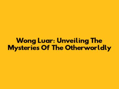 Wong Luar: Unveiling The Mysteries Of The Otherworldly